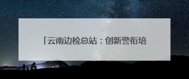 云南边检总站：创新警衔培训，锻造“硬核”战斗力