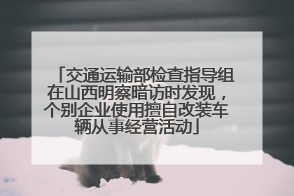 交通运输部检查指导组在山西明察暗访时发现，个别企业使用擅自改装车辆从事经营活动