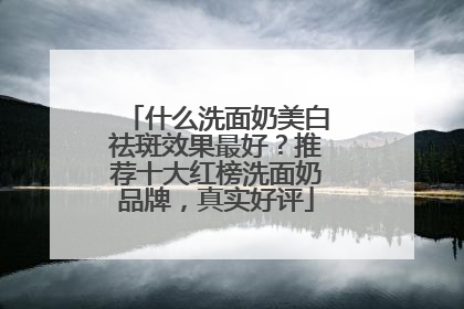 什么洗面奶美白祛斑效果最好？推荐十大红榜洗面奶品牌，真实好评