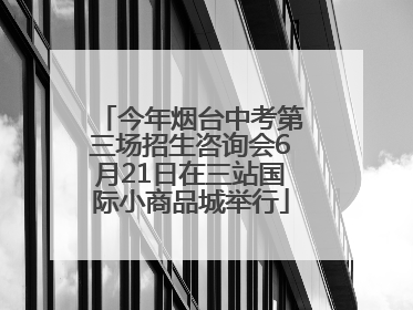 今年烟台中考第三场招生咨询会6月21日在三站国际小商品城举行