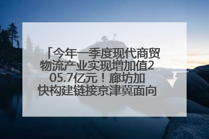 今年一季度现代商贸物流产业实现增加值205.7亿元！廊坊加快构建链接京津冀面向全世界的物流通道