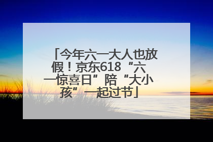 今年六一大人也放假！京东618“六一惊喜日”陪“大小孩”一起过节