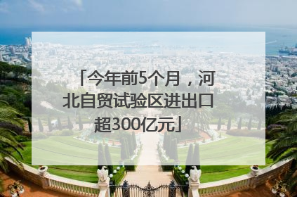 今年前5个月，河北自贸试验区进出口超300亿元