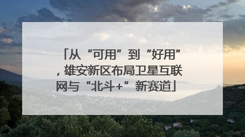 从“可用”到“好用”，雄安新区布局卫星互联网与“北斗+”新赛道