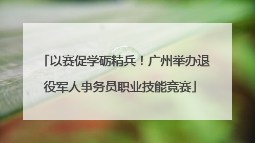 以赛促学砺精兵！广州举办退役军人事务员职业技能竞赛