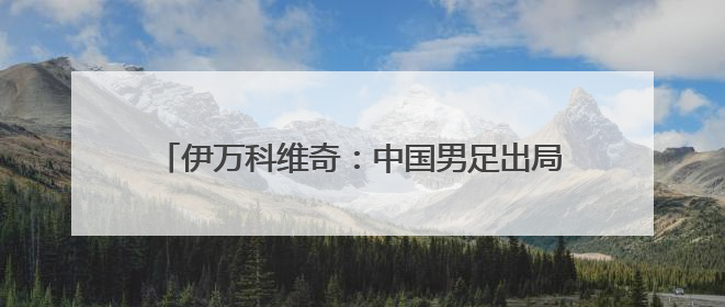 伊万科维奇：中国男足出局自己会承担非常大的责任