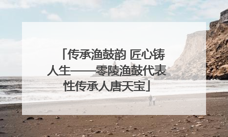 传承渔鼓韵 匠心铸人生——零陵渔鼓代表性传承人唐天宝