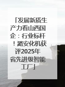 发展新质生产力看山西国企：行业标杆！潞安化机获评2025年省先进级智能工厂