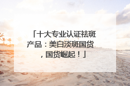 十大专业认证祛斑产品：美白淡斑国货，国货崛起！