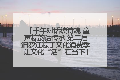 千年对话续诗魂 童声粽韵话传承 第二届汨罗江粽子文化消费季让文化“活”在当下