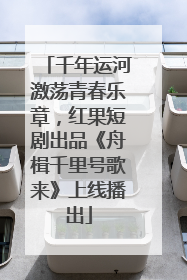 千年运河激荡青春乐章，红果短剧出品《舟楫千里号歌来》上线播出