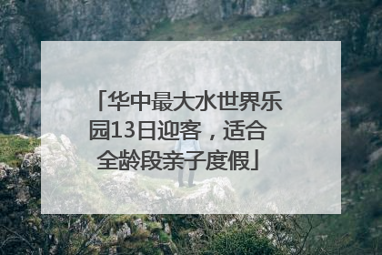 华中最大水世界乐园13日迎客，适合全龄段亲子度假