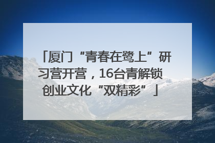 厦门“青春在鹭上”研习营开营，16台青解锁创业文化“双精彩”