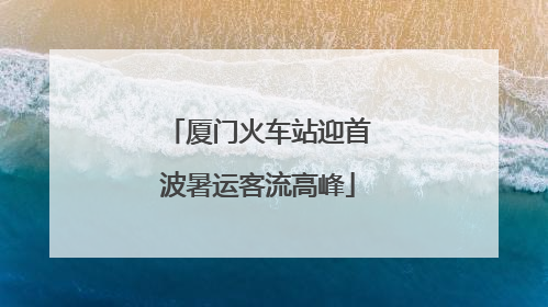 厦门火车站迎首波暑运客流高峰