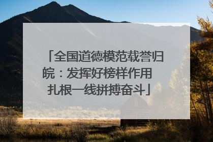 全国道德模范载誉归皖：发挥好榜样作用 扎根一线拼搏奋斗