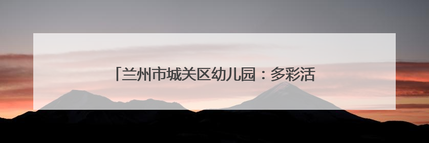 兰州市城关区幼儿园：多彩活动润童心 多维赋能助成长
