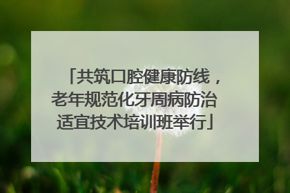 共筑口腔健康防线，老年规范化牙周病防治适宜技术培训班举行