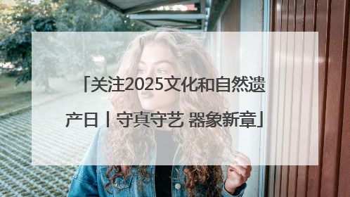 关注2025文化和自然遗产日丨守真守艺 器象新章