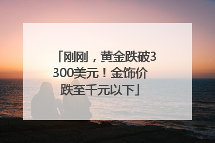 刚刚，黄金跌破3300美元！金饰价跌至千元以下