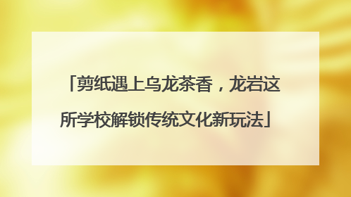 剪纸遇上乌龙茶香，龙岩这所学校解锁传统文化新玩法