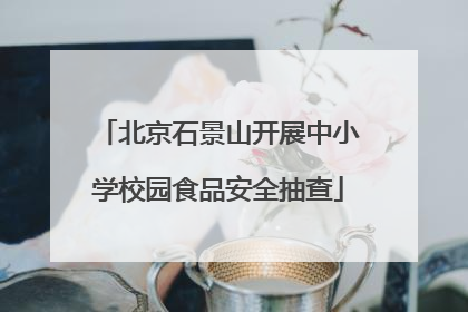 北京石景山开展中小学校园食品安全抽查