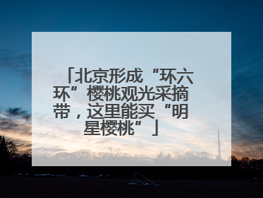 北京形成“环六环”樱桃观光采摘带，这里能买“明星樱桃”