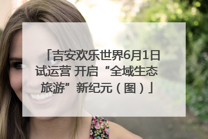 吉安欢乐世界6月1日试运营 开启“全域生态旅游”新纪元（图）