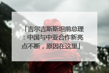 吉尔吉斯斯坦前总理：中国与中亚合作新亮点不断，原因在这里