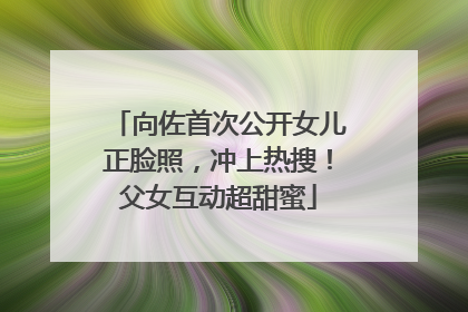向佐首次公开女儿正脸照，冲上热搜！父女互动超甜蜜