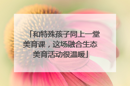 和特殊孩子同上一堂美育课，这场融合生态美育活动很温暖
