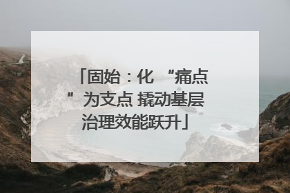 固始：化 “痛点”为支点 撬动基层治理效能跃升