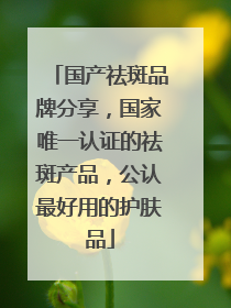 国产祛斑品牌分享，国家唯一认证的祛斑产品，公认最好用的护肤品