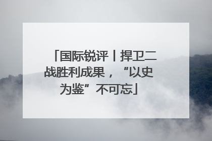国际锐评丨捍卫二战胜利成果，“以史为鉴”不可忘