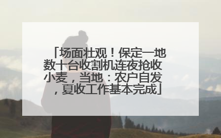 场面壮观！保定一地数十台收割机连夜抢收小麦，当地：农户自发，夏收工作基本完成
