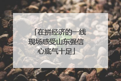 在拼经济的一线现场感受山东强信心底气十足