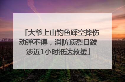 大爷上山钓鱼踩空摔伤动弹不得，消防顶烈日跋涉近1小时抵达救援