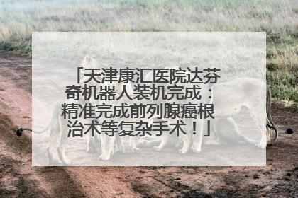 天津康汇医院达芬奇机器人装机完成：精准完成前列腺癌根治术等复杂手术！
