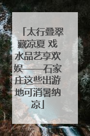 太行叠翠藏凉夏 戏水品艺享欢娱——石家庄这些出游地可消暑纳凉