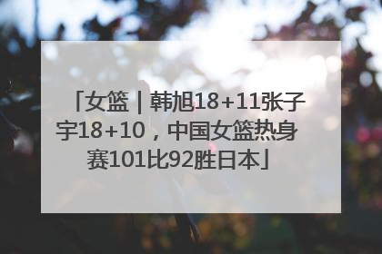 女篮｜韩旭18+11张子宇18+10，中国女篮热身赛101比92胜日本
