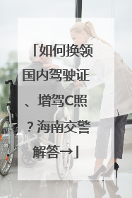 如何换领国内驾驶证、增驾C照？海南交警解答→