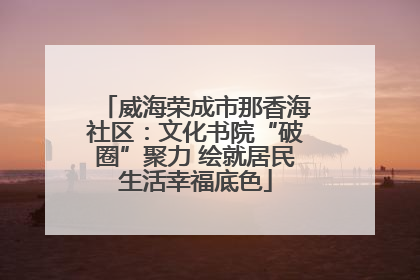 威海荣成市那香海社区：文化书院“破圈”聚力 绘就居民生活幸福底色