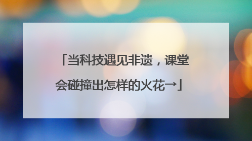 当科技遇见非遗，课堂会碰撞出怎样的火花→