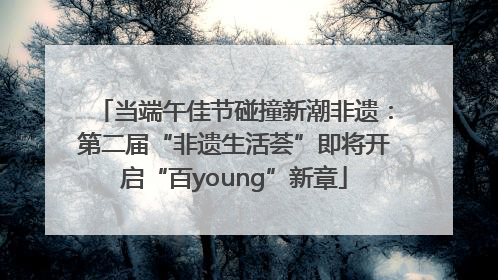 当端午佳节碰撞新潮非遗：第二届“非遗生活荟”即将开启“百young”新章