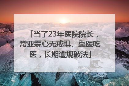当了23年医院院长，常亚霖心无戒惧、靠医吃医，长期逾规破法