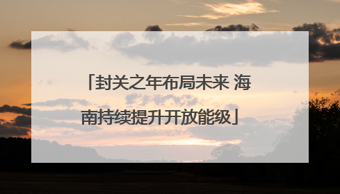 封关之年布局未来 海南持续提升开放能级