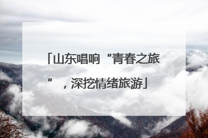 山东唱响“青春之旅”，深挖情绪旅游
