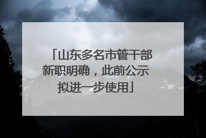山东多名市管干部新职明确，此前公示拟进一步使用