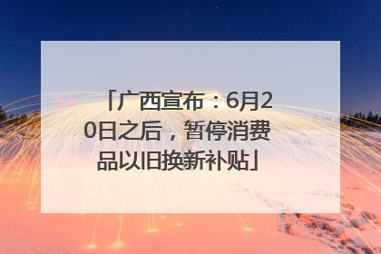 广西宣布：6月20日之后，暂停消费品以旧换新补贴