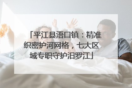 平江县浯口镇：精准织密护河网格，七大区域专职守护汨罗江