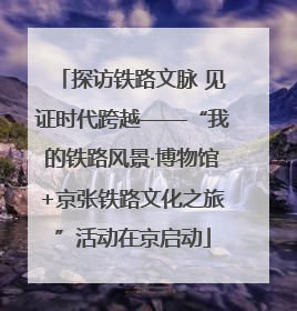 探访铁路文脉 见证时代跨越——“我的铁路风景·博物馆+京张铁路文化之旅”活动在京启动